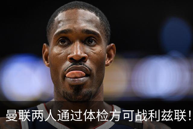 曼联两人通过体检方可战利兹联！卡里克遭遇克星，证实利马可上阵