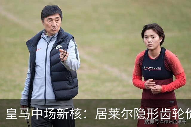皇马中场新核：居莱尔隐形齿轮价值解析