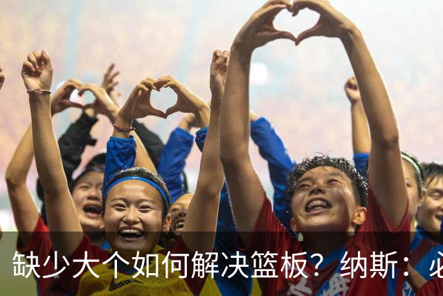 缺少大个如何解决篮板？纳斯：必须依靠团队 五个人都必须去抢板
