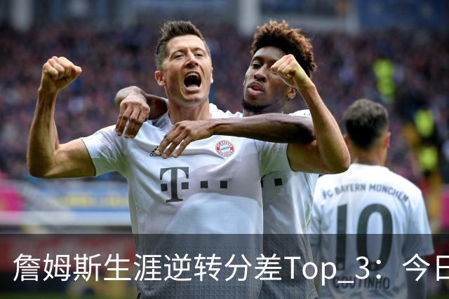 詹姆斯生涯逆转分差Top 3：今日29分第一 13年、23年27分大逆转