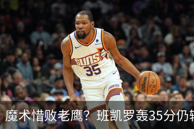 魔术惜败老鹰？班凯罗轰35分仍输球，他们究竟输在哪里？
