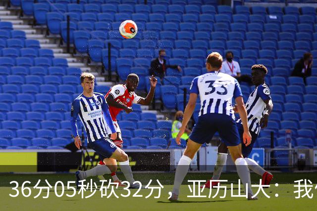 36分05秒砍32分，亚历山大：我们比过去更饥饿